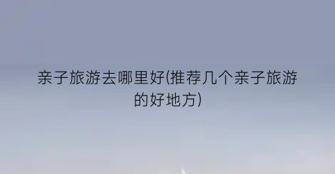 亲子旅游去哪里好(推荐几个亲子旅游的好地方)