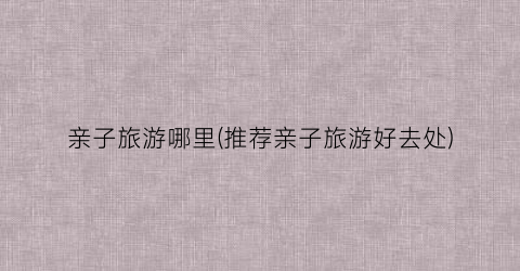 亲子旅游哪里(推荐亲子旅游好去处)