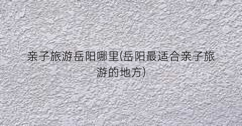 亲子旅游岳阳哪里(岳阳最适合亲子旅游的地方)