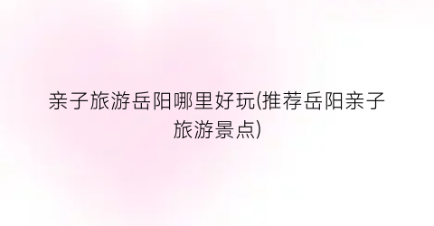 亲子旅游岳阳哪里好玩(推荐岳阳亲子旅游景点)