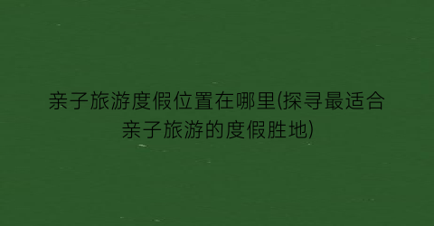 亲子旅游度假位置在哪里(探寻最适合亲子旅游的度假胜地)