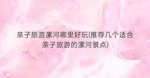 亲子旅游漯河哪里好玩(推荐几个适合亲子旅游的漯河景点)