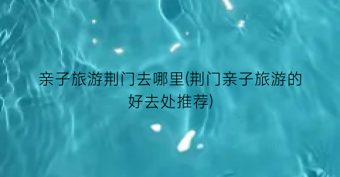 亲子旅游荆门去哪里(荆门亲子旅游的好去处推荐)