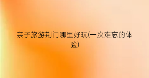 亲子旅游荆门哪里好玩(一次难忘的体验)