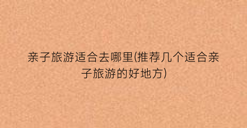 亲子旅游适合去哪里(推荐几个适合亲子旅游的好地方)