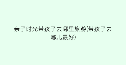 亲子时光带孩子去哪里旅游(带孩子去哪儿最好)