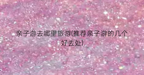 亲子游去哪里旅游(推荐亲子游的几个好去处)