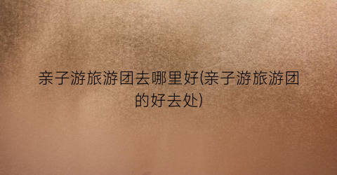 亲子游旅游团去哪里好(亲子游旅游团的好去处)