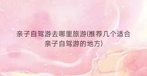 亲子自驾游去哪里旅游(推荐几个适合亲子自驾游的地方)