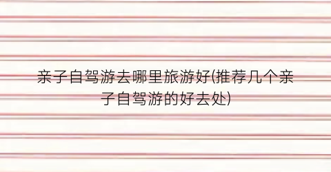 亲子自驾游去哪里旅游好(推荐几个亲子自驾游的好去处)
