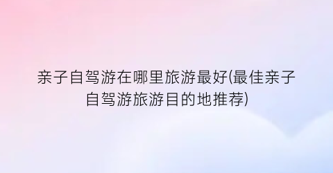 亲子自驾游在哪里旅游最好(最佳亲子自驾游旅游目的地推荐)