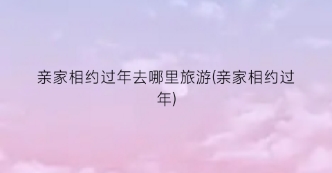 亲家相约过年去哪里旅游(亲家相约过年)
