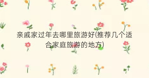 亲戚家过年去哪里旅游好(推荐几个适合家庭旅游的地方)