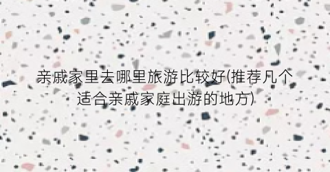 亲戚家里去哪里旅游比较好(推荐几个适合亲戚家庭出游的地方)
