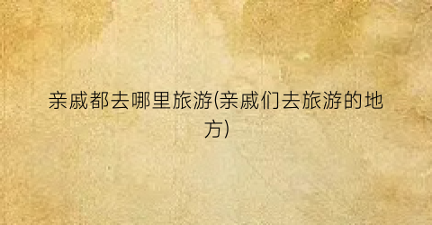 亲戚都去哪里旅游(亲戚们去旅游的地方)