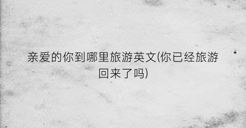 亲爱的你到哪里旅游英文(你已经旅游回来了吗)
