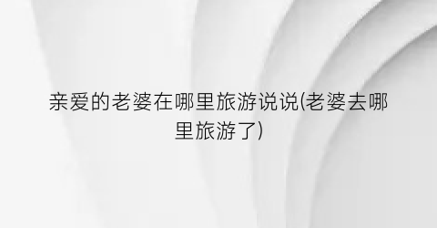 亲爱的老婆在哪里旅游说说(老婆去哪里旅游了)