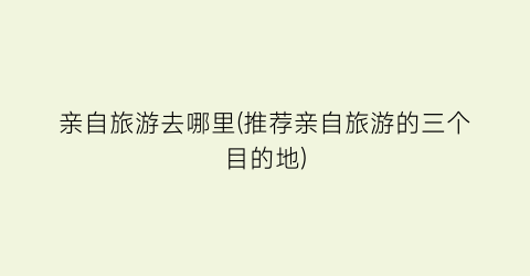 亲自旅游去哪里(推荐亲自旅游的三个目的地)