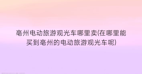 亳州电动旅游观光车哪里卖(在哪里能买到亳州的电动旅游观光车呢)