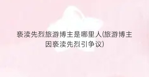 亵渎先烈旅游博主是哪里人(旅游博主因亵渎先烈引争议)