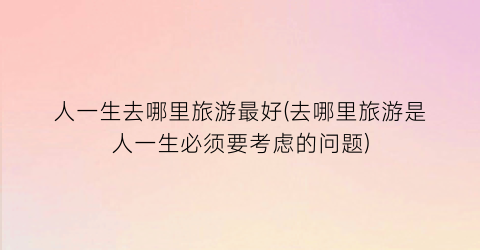 人一生去哪里旅游最好(去哪里旅游是人一生必须要考虑的问题)