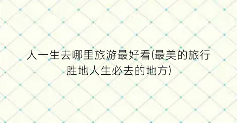 人一生去哪里旅游最好看(最美的旅行胜地人生必去的地方)