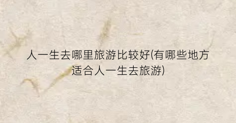 人一生去哪里旅游比较好(有哪些地方适合人一生去旅游)