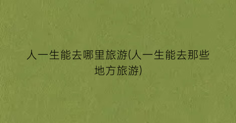 人一生能去哪里旅游(人一生能去那些地方旅游)