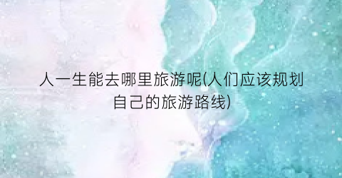 人一生能去哪里旅游呢(人们应该规划自己的旅游路线)