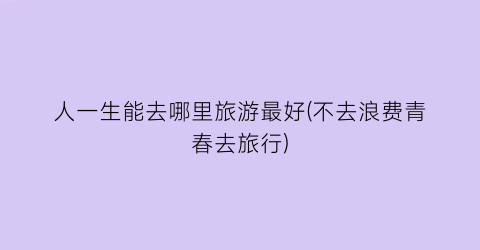 人一生能去哪里旅游最好(不去浪费青春去旅行)