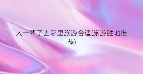 人一辈子去哪里旅游合适(旅游胜地推荐)