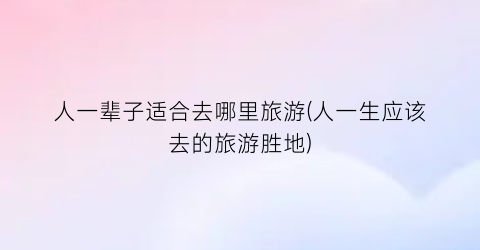 人一辈子适合去哪里旅游(人一生应该去的旅游胜地)