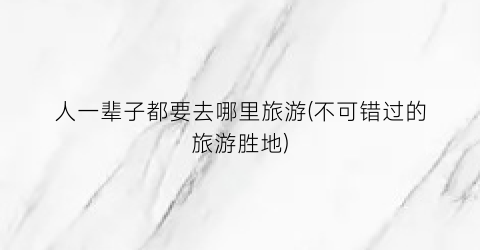 人一辈子都要去哪里旅游(不可错过的旅游胜地)