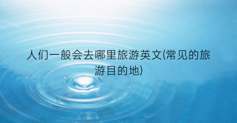 人们一般会去哪里旅游英文(常见的旅游目的地)