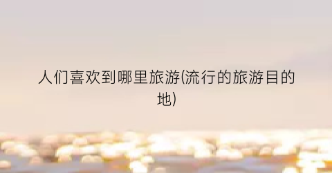 人们喜欢到哪里旅游(流行的旅游目的地)
