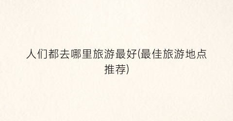 人们都去哪里旅游最好(最佳旅游地点推荐)