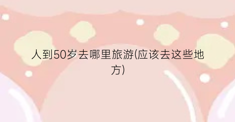 人到50岁去哪里旅游(应该去这些地方)