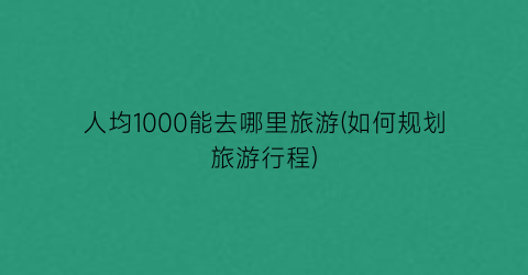 人均1000能去哪里旅游(如何规划旅游行程)