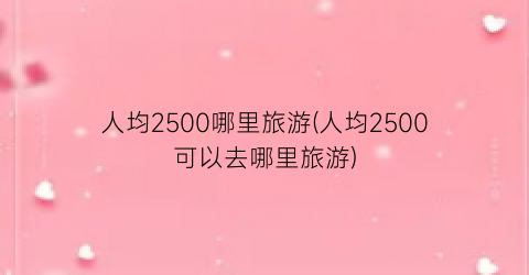 人均2500哪里旅游(人均2500可以去哪里旅游)
