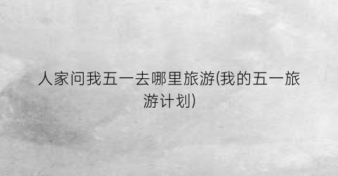 人家问我五一去哪里旅游(我的五一旅游计划)