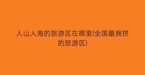人山人海的旅游区在哪里(全国最拥挤的旅游区)