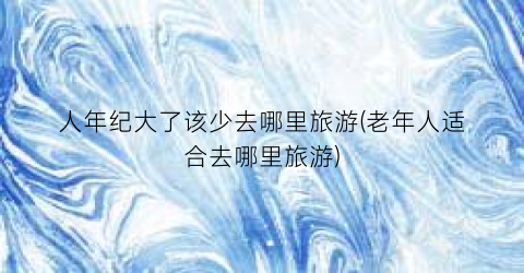人年纪大了该少去哪里旅游(老年人适合去哪里旅游)