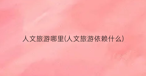 人文旅游哪里(人文旅游依赖什么)