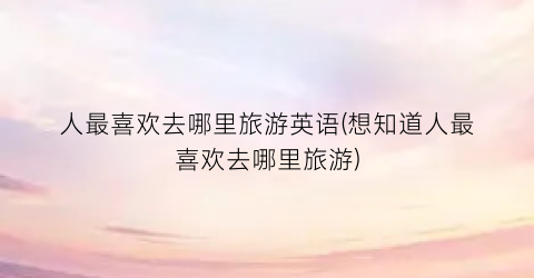 人最喜欢去哪里旅游英语(想知道人最喜欢去哪里旅游)