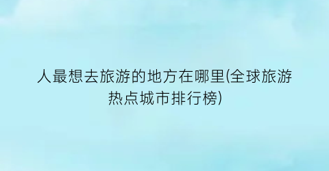 人最想去旅游的地方在哪里(全球旅游热点城市排行榜)