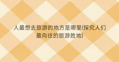 人最想去旅游的地方是哪里(探究人们最向往的旅游胜地)