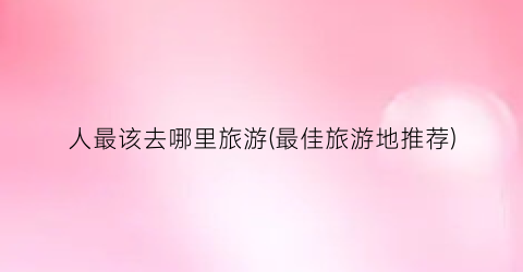 人最该去哪里旅游(最佳旅游地推荐)