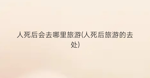 人死后会去哪里旅游(人死后旅游的去处)