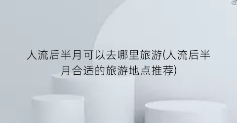 人流后半月可以去哪里旅游(人流后半月合适的旅游地点推荐)