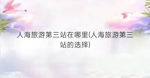 人海旅游第三站在哪里(人海旅游第三站的选择)